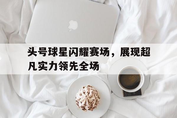 头号球星闪耀赛场，展现超凡实力领先全场