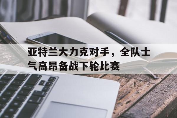 亚特兰大力克对手，全队士气高昂备战下轮比赛