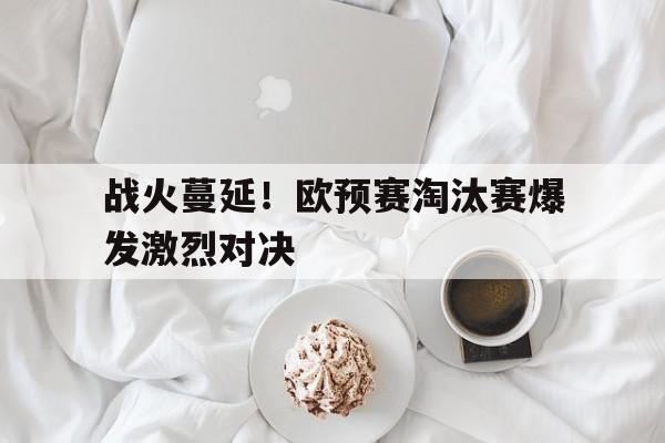 战火蔓延！欧预赛淘汰赛爆发激烈对决